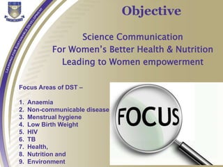 Objective
Science Communication
For Women’s Better Health & Nutrition
Leading to Women empowerment
Focus Areas of DST –
1. Anaemia
2. Non-communicable disease
3. Menstrual hygiene
4. Low Birth Weight
5. HIV
6. TB
7. Health,
8. Nutrition and
9. Environment
 