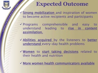  Strong mobilization and inspiration of women
to become active recipients and participants
 Programs comprehensible and easy to
understand leading to rise in content
assimilation.
 Abilities acquired by the listeners to better
understand every-day health problems
 Women to start taking decisions related to
their health and nutrition
 More women health communicators available
Expected Outcome
 