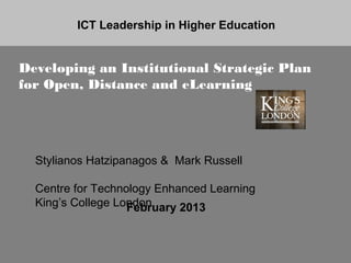 ICT Leadership in Higher Education


Developing an Institutional Strategic Plan
for Open, Distance and eLearning




  Stylianos Hatzipanagos & Mark Russell

  Centre for Technology Enhanced Learning
  King’s College London
                   February 2013
 