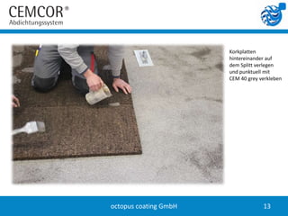 Korkplatten
                       hintereinander auf
                       dem Splitt verlegen
                       und punktuell mit
                       CEM 40 grey verkleben




octopus coating GmbH                13
 
