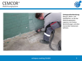 Untergrundvorbereitung:
                       Mauern, Beton- und
                       Stahlflächen, an die das
                       Abdichtungssystem
                       angrenzt, von Farben,
                       Beschichtungen und allen
                       trennenden Substanzen
                       befreien.




octopus coating GmbH                     3
 