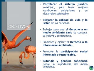Dónde Estamos y Publico Meta
(Área Geográfica q cubre, estados municipios, etc.)
• 1 lamina
• Fortalecer el sistema jurídico
mexicano, para tener mejores
condiciones ambientales y un
desarrollo sustentable.
• Mejorar la calidad de vida y la
salud de las personas.
• Trabajar para que el derecho a un
medio ambiente sano se conozca,
se incluya y se garantice.
• Promover y ejercer el Derecho a la
información ambiental.
• Promover la participación social
informada y responsable.
• Difundir y generar conciencia
sobre la importancia del medio
ambiente.
 