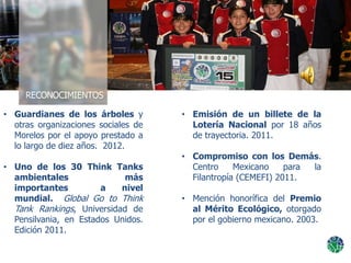 • Emisión de un billete de la
Lotería Nacional por 18 años
de trayectoria. 2011.
• Compromiso con los Demás.
Centro Mexicano para la
Filantropía (CEMEFI) 2011.
• Mención honorífica del Premio
al Mérito Ecológico, otorgado
por el gobierno mexicano. 2003.
• Guardianes de los árboles y
otras organizaciones sociales de
Morelos por el apoyo prestado a
lo largo de diez años. 2012.
• Uno de los 30 Think Tanks
ambientales más
importantes a nivel
mundial. Global Go to Think
Tank Rankings, Universidad de
Pensilvania, en Estados Unidos.
Edición 2011.
 
