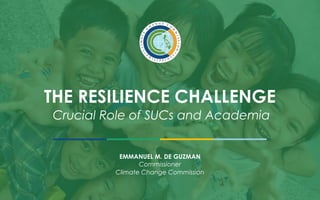 THE RESILIENCE CHALLENGE
Crucial Role of SUCs and Academia
EMMANUEL M. DE GUZMAN
Commissioner
Climate Change Commission
 