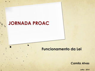 Funcionamento da Lei
Camila Alves
Julho - 2014
JORNADA PROAC
 