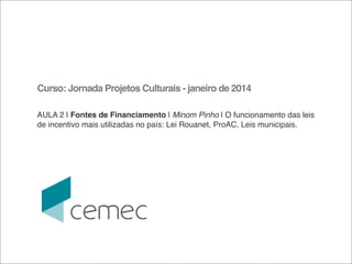 Curso: Jornada Projetos Culturais - janeiro de 2014
AULA 2 | Fontes de Financiamento | Minom Pinho | O funcionamento das leis
de incentivo mais utilizadas no país: Lei Rouanet, ProAC, Leis municipais. 

 