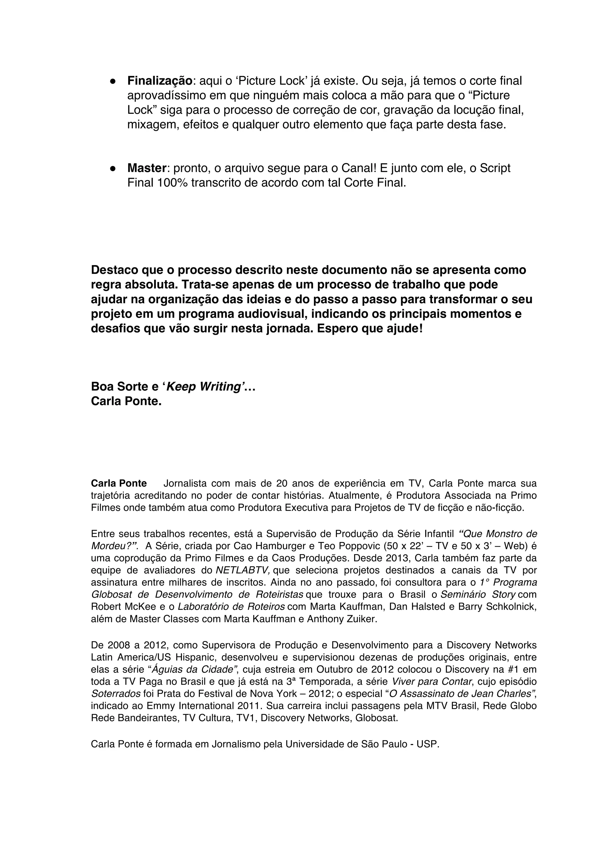 ● Finalização: aqui o ‘Picture Lock’ já existe. Ou seja, já temos o corte final
aprovadíssimo em que ninguém mais coloca a mão para que o “Picture
Lock” siga para o processo de correção de cor, gravação da locução final,
mixagem, efeitos e qualquer outro elemento que faça parte desta fase.
● Master: pronto, o arquivo segue para o Canal! E junto com ele, o Script
Final 100% transcrito de acordo com tal Corte Final.
Destaco que o processo descrito neste documento não se apresenta como
regra absoluta. Trata-se apenas de um processo de trabalho que pode
ajudar na organização das ideias e do passo a passo para transformar o seu
projeto em um programa audiovisual, indicando os principais momentos e
desafios que vão surgir nesta jornada. Espero que ajude!
Boa Sorte e ‘Keep Writing’…
Carla Ponte.
Carla Ponte Jornalista com mais de 20 anos de experiência em TV, Carla Ponte marca sua
trajetória acreditando no poder de contar histórias. Atualmente, é Produtora Associada na Primo
Filmes onde também atua como Produtora Executiva para Projetos de TV de ficção e não-ficção.
Entre seus trabalhos recentes, está a Supervisão de Produção da Série Infantil “Que Monstro de
Mordeu?”. A Série, criada por Cao Hamburger e Teo Poppovic (50 x 22’ – TV e 50 x 3’ – Web) é
uma coprodução da Primo Filmes e da Caos Produções. Desde 2013, Carla também faz parte da
equipe de avaliadores do NETLABTV, que seleciona projetos destinados a canais da TV por
assinatura entre milhares de inscritos. Ainda no ano passado, foi consultora para o 1° Programa
Globosat de Desenvolvimento de Roteiristas que trouxe para o Brasil o Seminário Story com
Robert McKee e o Laboratório de Roteiros com Marta Kauffman, Dan Halsted e Barry Schkolnick,
além de Master Classes com Marta Kauffman e Anthony Zuiker.
De 2008 a 2012, como Supervisora de Produção e Desenvolvimento para a Discovery Networks
Latin America/US Hispanic, desenvolveu e supervisionou dezenas de produções originais, entre
elas a série “Águias da Cidade”, cuja estreia em Outubro de 2012 colocou o Discovery na #1 em
toda a TV Paga no Brasil e que já está na 3ª Temporada, a série Viver para Contar, cujo episódio
Soterrados foi Prata do Festival de Nova York – 2012; o especial “O Assassinato de Jean Charles”,
indicado ao Emmy International 2011. Sua carreira inclui passagens pela MTV Brasil, Rede Globo
Rede Bandeirantes, TV Cultura, TV1, Discovery Networks, Globosat.
Carla Ponte é formada em Jornalismo pela Universidade de São Paulo - USP.
	
  
 
