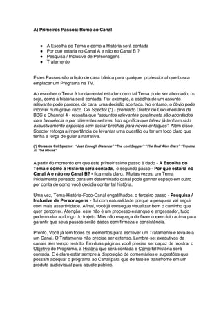 A) Primeiros Passos: Rumo ao Canal
● A Escolha do Tema e como a História será contada
● Por que estaria no Canal A e não no Canal B ?
● Pesquisa / Inclusive de Personagens
● Tratamento
Estes Passos são a lição de casa básica para qualquer professional que busca
emplacar um Programa na TV.
Ao escolher o Tema é fundamental estudar como tal Tema pode ser abordado, ou
seja, como a história será contada. Por exemplo, a escolha de um assunto
relevante pode parecer, de cara, uma decisão acertada. No entanto, o óbvio pode
incorrer num grave risco. Col Spector (*) - premiado Diretor de Documentário da
BBC e Channel 4 - ressalta que “assuntos relevantes geralmente são abordados
com frequência e por diferentes setores. Isto significa que talvez já tenham sido
exaustivamente expostos sem deixar brechas para novos enfoques”. Além disso,
Spector reforça a importância de levantar uma questão ou ter um foco claro que
tenha a força de guiar a narrativa.
(*) Obras de Col Spector: “Just Enough Distance” “The Lost Supper” "The Real Alan Clark” “Trouble
At The House”
A partir do momento em que este primeiríssimo passo é dado - A Escolha do
Tema e como a História será contada, o segundo passo - Por que estaria no
Canal A e não no Canal B? - fica mais claro. Muitas vezes, um Tema
inicialmente pensado para um determinado canal pode ganhar espaço em outro
por conta de como você decidiu contar tal história.
Uma vez, Tema-História-Foco-Canal engatilhados, o terceiro passo - Pesquisa /
Inclusive de Personagens - flui com naturalidade porque a pesquisa vai seguir
com mais assertividade. Afinal, você já consegue visualizar bem o caminho que
quer percorrer. Atenção: este não é um processo estanque e engessador, tudo
pode mudar ao longo do trajeto. Mas não esqueça de fazer o exercício acima para
garantir que seus passos serão dados com firmeza e consistência.
Pronto. Você já tem todos os elementos para escrever um Tratamento e levá-lo a
um Canal. O Tratamento não precisa ser extenso. Lembre-se: executivos de
canais têm tempo restrito. Em duas páginas você precisa ser capaz de mostrar o
Objetivo do Programa, a História que será contada e Como tal história será
contada. E é claro estar sempre à disposição de comentários e sugestões que
possam adequar o programa ao Canal para que de fato se transfrome em um
produto audiovisual para aquele público.
 