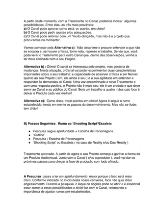A partir deste momento, com o Tratamento no Canal, podemos indicar algumas
possibilidades. Entre elas, as três mais prováveis:
a) O Canal pode aprovar como está: vc acertou em cheio!
b) O Canal pode pedir ajustes e/ou adequacões.
c) O Canal pode retornar com um “muito obrigado, mas não é o projeto que
procuramos no momento”.
Vamos começar pela Alternativa c): Não desanime e procure entender o que não
se encaixa e, se houver críticas, tome nota, repense e trabalhe. Sendo que, você
pode levar o Tratamento para outro Canal que, diante das observações, venha a
ter mais afinidade com o seu Projeto.
Alternativa b) : Ótimo! O canal se interessou pelo projeto, mas gostaria de
mudanças. Nesta situação, o Canal vai poder experimentar duas características
importantes sobre o seu trabalho: a capacidade de absorver críticas e ser flexivel
quanto ao seu Projeto ( sim, ele ainda é seu ) e a sua agilidade em entender e
responder às demandas do Canal. Uma vez encaminhado o novo Tratamento e
com uma resposta positiva, o Projeto não é mais seu: ele é um produto e que deve
servir ao Canal e ao público do Canal. Será um trabalho a quatro mãos cujo foco é
deixar o Produto cada vez melhor!
Alternativa c): Como disse, você acertou em cheio! Agora é seguir o rumo
estabelecido, tendo em mente os passos do desenvolvimento. Mas não se ilude:
tem chão!
B) Passos Seguintes: Rumo ao ‘Shooting Script’/Escaleta
● Pesquisa segue aprofundada + Escolha de Personagens
● ‘Outline’
● Pesquisa / Escolha de Personagens
● ‘Shooting Script’ ou Escaleta ( no caso de Reality e/ou Doc-Reality )
Tratamento aprovado. A partir de agora o seu Projeto começa a ganhar a forma de
um Produto Audiovisual. Junto com o Canal ( e/ou coprodutor ), você vai dar os
próximos passos para chegar à fase de produção com tudo afinado.
A Pesquisa passa a ter um aprofundamento maior porque o foco está mais
claro. Conforme indicado no início desta nossa conversa, foco não quer dizer
engessamento. Durante a pesquisa, o leque de opções pode se abrir e é essencial
estar atento a estas possibilidades e dividí-las com o Canal, reforçando a
importância de ajustar rumos pré-estabelecidos.
 