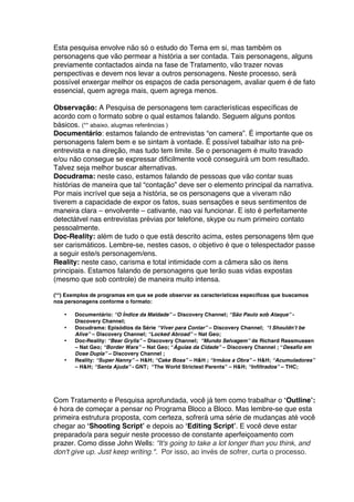 Esta pesquisa envolve não só o estudo do Tema em si, mas também os
personagens que vão permear a história a ser contada. Tais personagens, alguns
previamente contactados ainda na fase de Tratamento, vão trazer novas
perspectivas e devem nos levar a outros personagens. Neste processo, será
possível enxergar melhor os espaços de cada personagem, avaliar quem é de fato
essencial, quem agrega mais, quem agrega menos.
Observação: A Pesquisa de personagens tem características específicas de
acordo com o formato sobre o qual estamos falando. Seguem alguns pontos
básicos. (** abaixo, alugmas referências )
Documentário: estamos falando de entrevistas “on camera”. É importante que os
personagens falem bem e se sintam à vontade. É possível tabalhar isto na pré-
entrevista e na direção, mas tudo tem limite. Se o personagem é muito travado
e/ou não consegue se expressar dificilmente você conseguirá um bom resultado.
Talvez seja melhor buscar alternativas.
Docudrama: neste caso, estamos falando de pessoas que vão contar suas
histórias de maneira que tal “contação” deve ser o elemento principal da narrativa.
Por mais incrível que seja a história, se os personagens que a viveram não
tiverem a capacidade de expor os fatos, suas sensações e seus sentimentos de
maneira clara – envolvente – cativante, nao vai funcionar. E isto é perfeitamente
detectátvel nas entrevistas prévias por telefone, skype ou num primeiro contato
pessoalmente.
Doc-Reality: além de tudo o que está descrito acima, estes personagens têm que
ser carismáticos. Lembre-se, nestes casos, o objetivo é que o telespectador passe
a seguir este/s personagem/ens.
Reality: neste caso, carisma e total intimidade com a câmera são os itens
principais. Estamos falando de personagens que terão suas vidas expostas
(mesmo que sob controle) de maneira muito intensa.
(**) Exemplos de programas em que se pode observar as características específicas que buscamos
nos personagens conforme o formato:
• Documentário: “O Índice da Maldade” – Discovery Channel; “São Paulo sob Ataque” -
Discovery Channel;
• Docudrama: Episódios da Série “Viver para Contar” – Discovery Channel; “I Shouldn’t be
Alive” – Discovery Channel; “Locked Abroad” – Nat Geo;
• Doc-Reality: “Bear Grylls” – Discovery Channel; “Mundo Selvagem” de Richard Rassmussen
– Nat Geo; “Border Wars” – Nat Geo; “Águias da Cidade” – Discovery Channel ; “Desafio em
Dose Dupla” – Discovery Channel ;
• Reality: “Super Nanny” – H&H; “Cake Boss” – H&H ; “Irmãos a Obra” – H&H; “Acumuladores”
– H&H; “Santa Ajuda” - GNT; “The World Strictest Parents” – H&H; “Infiltrados” – THC;
Com Tratamento e Pesquisa aprofundada, você já tem como trabalhar o ‘Outline’:
é hora de começar a pensar no Programa Bloco a Bloco. Mas lembre-se que esta
primeira estrutura proposta, com certeza, sofrerá uma série de mudanças até você
chegar ao ‘Shooting Script’ e depois ao ‘Editing Script’. E você deve estar
preparado/a para seguir neste processo de constante aperfeiçoamento com
prazer. Como disse John Wells: “It's going to take a lot longer than you think, and
don't give up. Just keep writing.". Por isso, ao invés de sofrer, curta o processo.
 