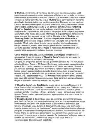 O ‘Outline’, obviamente, já vai indicar os elementos e personagens que você
considera mais relevantes e mais fortes para a história a ser contada. No entanto,
é exatamente ao visualizar a estrutura proposta que você deve questionar se este
é mesmo o melhor caminho. Ou seja, o ‘Outline’ deve servir como um momento
de reflexão diante de tudo o que você tem em mãos. Momento em que o próprio
Canal e a Produtora com quem você está produzindo, vão poder também dar um
retorno sobre a estrutura pensada. É um ponto de partida rumo ao ‘Shooting
Script’ ou Escaleta, em que você e todos os envolvidos na execução deste
Programa de TV ( lembre-se, não é mais o seu projeto e sim um produto ) devem
aprofundar ainda mais a seleção de informação e de personagens para definir o
que e quem de fato agregam para a história. Ou seja, entre o ‘Outline’ e o
‘Shooting Script’ ou ‘Escaleta”, é essencial aprofundar ainda mais a
pesquisa, para que você chegue ao Roteiro de Gravação com o máximo de
precisão. Afinal, cada minuto é muito caro e escolhas equivocadas podem
comprometer o orçamento. Mas atenção, precisão não quer dizer certeza
absoluta: estamos falando de não-ficção e, neste caso, flexibilidade é uma
característica que percorre todas as fases do processo.
Com o ‘Outline’ aprovado, já incluindo todas as anotações e modificações
necessárias, é hora de encarar o ‘Shooting Script’ (roteiro de gravação) ou
Escaleta (no caso de reality e/ou docureality).
Em geral, os programas de uma hora de grade têm cerca de 43 – 45 minutos de
arte divididos em Teaser + 06 Blocos. Sendo que, muitas vezes os canais pedem
que o 1º Bloco tenha pelo menos 10minutos e o 2ª Bloco, em média, 08minutos
por conta da estratégia de prender a audiência. Note que estes dois primeiros
blocos somam quase metade da duração do programa. Já os programas que
ocupam a grade de meia-hora, em geral nos de canais de variedades ( H&H GNT
Fox Life, etc ) pedem cerca de 22 – 24 minutos de arte divididos em 03 Blocos.
Mas estas são apenas indicações genéricas. Cada canal tem as especificidades
de grade que serão passadas e devem ser seguidas.
O ‘Shooting Script’ e/ou Escaleta são o guia para a gravação/filmagem e, é
claro, devem refletir as condições orçamentárias e o cronograma. Tudo precisa
andar junto e alinhado. Diante de necessidade de mudança, as várias partes
precisam se falar ( roteirista – diretor – produtor – canal ) para adequar possíveis
ajustes. Quanto melhor executado o passo a passo acima, menor a chance de
ajustes radicais.
O ‘Shooting Script’ já deve indicar o que se prentende gravar/filmar em cada
uma das locações e o que se pretende tirar de cada um dos personagens a serem
entrevistados, inclusive, com aspas do que já disseram nas entrevistas por
telefone e/ou skype feitas durante o desenvolvimento. Aliás, este é um ponto
importante para abrirmos um “parênteses”: as entrevistas feitas durante a fase de
pesquisa precisam ser bastante profundas para avaliar o tipo de informação a ser
trazida à tona e o carisma do personagem, mas sem eliminar a surpresa a ser
alcançada no momento da entrevista valendo. Tal “parênteses” vale para todos os
fomatos de não-ficção. O processo de pesquisa não pode “matar” a
espontaneidade do personagem escolhido.
 