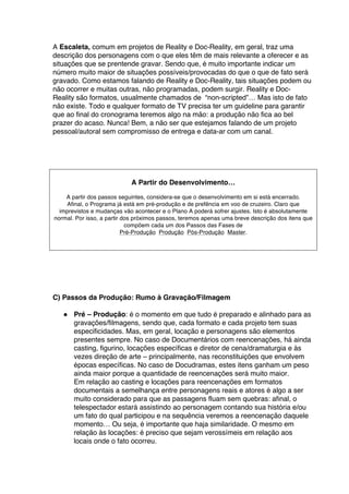 A Escaleta, comum em projetos de Reality e Doc-Reality, em geral, traz uma
descrição dos personagens com o que eles têm de mais relevante a oferecer e as
situações que se prentende gravar. Sendo que, é muito importante indicar um
número muito maior de situações possíveis/provocadas do que o que de fato será
gravado. Como estamos falando de Reality e Doc-Reality, tais situações podem ou
não ocorrer e muitas outras, não programadas, podem surgir. Reality e Doc-
Reality são formatos, usualmente chamados de “non-scripted”… Mas isto de fato
não existe. Todo e qualquer formato de TV precisa ter um guideline para garantir
que ao final do cronograma teremos algo na mão: a produção não fica ao bel
prazer do acaso. Nunca! Bem, a não ser que estejamos falando de um projeto
pessoal/autoral sem compromisso de entrega e data-ar com um canal.
A Partir do Desenvolvimento…
A partir dos passos seguintes, considera-se que o desenvolvimento em si está encerrado.
Afinal, o Programa já está em pré-produção e de prefência em voo de cruzeiro. Claro que
imprevistos e mudanças vão acontecer e o Plano A poderá sofrer ajustes. Isto é absolutamente
normal. Por isso, a partir dos próximos passos, teremos apenas uma breve descrição dos itens que
compõem cada um dos Passos das Fases de
Pré-Produção Produção Pós-Produção Master.
C) Passos da Produção: Rumo à Gravação/Filmagem
● Pré – Produção: é o momento em que tudo é preparado e alinhado para as
gravações/filmagens, sendo que, cada formato e cada projeto tem suas
especificidades. Mas, em geral, locação e personagens são elementos
presentes sempre. No caso de Documentários com reencenações, há ainda
casting, figurino, locações específicas e diretor de cena/dramaturgia e às
vezes direção de arte – principalmente, nas reconstituições que envolvem
épocas específicas. No caso de Docudramas, estes itens ganham um peso
ainda maior porque a quantidade de reencenações será muito maior.
Em relação ao casting e locações para reencenações em formatos
documentais a semelhança entre personagens reais e atores é algo a ser
muito considerado para que as passagens fluam sem quebras: afinal, o
telespectador estará assistindo ao personagem contando sua história e/ou
um fato do qual participou e na sequência veremos a reencenação daquele
momento… Ou seja, é importante que haja similaridade. O mesmo em
relação às locações: é preciso que sejam verossímeis em relação aos
locais onde o fato ocorreu.
 