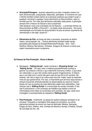 ● Gravação/Filmagem: quando saberemos se todo o trabalho anterior foi
bem dimensionado, pesquisado, elaborado, planejado. O momento em que
o Diretor também estará atento às surpresas positivas que podem surgir a
qualquer momento e agregar novos elementos ao Documentário, seja no
formato que for. Por mais que tenhamos calculado cada passo, a gravação
sempre tem o frescor do factual e isso é essencial.
Vale destacar mais uma orientação de Col Spector – o premiado Diretor de
Documentário da BBC e Channel 4 – já citado neste documento. “Ao prever
dramatização em formatos de documentário há que se prever orçamento de
dramaturgia e não algo ‘quase lá’.”
● Elementos de Pós: ao longo de todo o processo, enquanto se define
roteiro, pré-produção, etc… Outros elementos também estão sendo
pensados pela Equipe da Direção/Roteirista/Produção : Arte – CGI –
Gráficos; Música; Narradores, Vinhetas, Imagens de Arquivo e outros que
sejam necessários para o programa.
D) Passos da Pós-Produção: Rumo à Master
● Montagem / ‘Editing Script’: neste momento o ‘Shooting Script’ vira
‘Editing Script’ . Ou seja, todo o material gravado/filmado começa a
ganhar voz própria e vemos o que realmente funcionou melhor, o que deve
ser valorizado e o que não rendeu tanto quanto imaginávamos. O ideal é
que o vai-volta com o canal não gere mais do que 03 ou 04 versões. No
entanto, isto não é regra e às vezes esta troca de “notes” pode se estender
mais do que gostaríamos. Por isso, é importante que tal troca seja precisa e
sempre buscando entender/atender às observações do canal ao mesmo
tempo em que os pontos-de-vista diferentes sejam bem defendidos. Vale
reforçar que o ‘Editing Script’ é a transcrição da versão montada. E isto
não é preciosismo, e sim processo de trabalho que facilita a troca de
informações entre todos os envolvidos com precisão. Ou seja, cada nova
montagem é acompanhada do respectivo ‘Editing Script’.
● Pós-Produção: finalmente, as peças do quebra-cabeças começam a se
encaixar. Enquanto a montagem final segue em processo, os outros
elementos também já entram em fase de definição: Música, Narração,
Edição de Som, Efeitos, Arte, Vinheta de Abertura, Bumps, Créditos, Estudo
de Correção de Cor, etc.
 