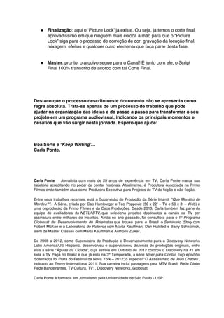 ● Finalização: aqui o ‘Picture Lock’ já existe. Ou seja, já temos o corte final
aprovadíssimo em que ninguém mais coloca a mão para que o “Picture
Lock” siga para o processo de correção de cor, gravação da locução final,
mixagem, efeitos e qualquer outro elemento que faça parte desta fase.
● Master: pronto, o arquivo segue para o Canal! E junto com ele, o Script
Final 100% transcrito de acordo com tal Corte Final.
Destaco que o processo descrito neste documento não se apresenta como
regra absoluta. Trata-se apenas de um processo de trabalho que pode
ajudar na organização das ideias e do passo a passo para transformar o seu
projeto em um programa audiovisual, indicando os principais momentos e
desafios que vão surgir nesta jornada. Espero que ajude!
Boa Sorte e ‘Keep Writing’…
Carla Ponte.
Carla Ponte Jornalista com mais de 20 anos de experiência em TV, Carla Ponte marca sua
trajetória acreditando no poder de contar histórias. Atualmente, é Produtora Associada na Primo
Filmes onde também atua como Produtora Executiva para Projetos de TV de ficção e não-ficção.
Entre seus trabalhos recentes, está a Supervisão de Produção da Série Infantil “Que Monstro de
Mordeu?”. A Série, criada por Cao Hamburger e Teo Poppovic (50 x 22’ – TV e 50 x 3’ – Web) é
uma coprodução da Primo Filmes e da Caos Produções. Desde 2013, Carla também faz parte da
equipe de avaliadores do NETLABTV, que seleciona projetos destinados a canais da TV por
assinatura entre milhares de inscritos. Ainda no ano passado, foi consultora para o 1° Programa
Globosat de Desenvolvimento de Roteiristas que trouxe para o Brasil o Seminário Story com
Robert McKee e o Laboratório de Roteiros com Marta Kauffman, Dan Halsted e Barry Schkolnick,
além de Master Classes com Marta Kauffman e Anthony Zuiker.
De 2008 a 2012, como Supervisora de Produção e Desenvolvimento para a Discovery Networks
Latin America/US Hispanic, desenvolveu e supervisionou dezenas de produções originais, entre
elas a série “Águias da Cidade”, cuja estreia em Outubro de 2012 colocou o Discovery na #1 em
toda a TV Paga no Brasil e que já está na 3ª Temporada, a série Viver para Contar, cujo episódio
Soterrados foi Prata do Festival de Nova York – 2012; o especial “O Assassinato de Jean Charles”,
indicado ao Emmy International 2011. Sua carreira inclui passagens pela MTV Brasil, Rede Globo
Rede Bandeirantes, TV Cultura, TV1, Discovery Networks, Globosat.
Carla Ponte é formada em Jornalismo pela Universidade de São Paulo - USP.
	
  
 