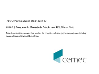 DESENVOLVIMENTO DE SÉRIES PARA TV 
AULA 1 | Panorama do Mercado de Criação para TV | Minom Pinho 
Transformações e novas demandas de criação e desenvolvimento de conteúdos 
no cenário audiovisual brasileiro. 
 