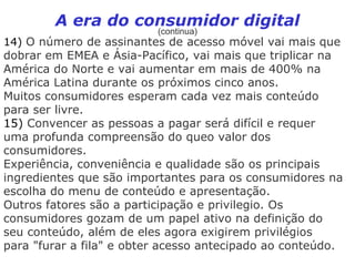 A era do consumidor digital
                          (continua)
14) O número de assinantes de acesso móvel vai mais que
dobrar em EMEA e Ásia-Pacífico, vai mais que triplicar na
América do Norte e vai aumentar em mais de 400% na
América Latina durante os próximos cinco anos.
Muitos consumidores esperam cada vez mais conteúdo
para ser livre.
15) Convencer as pessoas a pagar será difícil e requer
uma profunda compreensão do queo valor dos
consumidores.
Experiência, conveniência e qualidade são os principais
ingredientes que são importantes para os consumidores na
escolha do menu de conteúdo e apresentação.
Outros fatores são a participação e privilegio. Os
consumidores gozam de um papel ativo na definição do
seu conteúdo, além de eles agora exigirem privilégios
para "furar a fila" e obter acesso antecipado ao conteúdo.
 