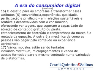 A era do consumidor digital
                        (continua)
16) O desafio para as empresas é transformar esses
atributos (5) conveniência,experiência, qualidade,
participação e privilégio - em relações sustentáveis e
rentáveis desenvolvidos com o consumidor,
oferecendo vantagens, que superam a capacidade de
atração de conteúdo gratuito ou pirata.
Estabelecimento de conteúdo e compromisso da marca é a
metade da equação. A outra é a mecânica de como as
pessoas vão pagar pelo conteúdo ou experiência
aprimorada.
17) Vários modelos estão sendo tentados,
incluindo freemium, micropagamentos e venda de
acesso fornecido para o mesmo conteúdo numa variedade
de plataformas.
 
