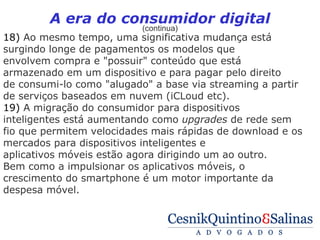A era do consumidor digital
                          (continua)
18) Ao mesmo tempo, uma significativa mudança está
surgindo longe de pagamentos os modelos que
envolvem compra e "possuir" conteúdo que está
armazenado em um dispositivo e para pagar pelo direito
de consumi-lo como "alugado" a base via streaming a partir
de serviços baseados em nuvem (iCLoud etc).
19) A migração do consumidor para dispositivos
inteligentes está aumentando como upgrades de rede sem
fio que permitem velocidades mais rápidas de download e os
mercados para dispositivos inteligentes e
aplicativos móveis estão agora dirigindo um ao outro.
Bem como a impulsionar os aplicativos móveis, o
crescimento do smartphone é um motor importante da
despesa móvel.
 