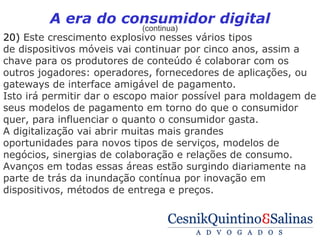 A era do consumidor digital
                           (continua)
20) Este crescimento explosivo nesses vários tipos
de dispositivos móveis vai continuar por cinco anos, assim a
chave para os produtores de conteúdo é colaborar com os
outros jogadores: operadores, fornecedores de aplicações, ou
gateways de interface amigável de pagamento.
Isto irá permitir dar o escopo maior possível para moldagem de
seus modelos de pagamento em torno do que o consumidor
quer, para influenciar o quanto o consumidor gasta.
A digitalização vai abrir muitas mais grandes
oportunidades para novos tipos de serviços, modelos de
negócios, sinergias de colaboração e relações de consumo.
Avanços em todas essas áreas estão surgindo diariamente na
parte de trás da inundação contínua por inovação em
dispositivos, métodos de entrega e preços.
 