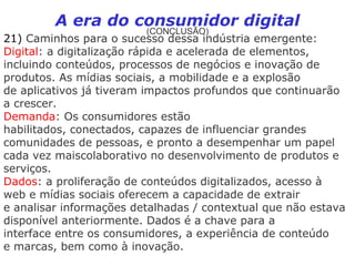 A era do consumidor digital
                         (CONCLUSÃO)
21) Caminhos para o sucesso dessa indústria emergente:
Digital: a digitalização rápida e acelerada de elementos,
incluindo conteúdos, processos de negócios e inovação de
produtos. As mídias sociais, a mobilidade e a explosão
de aplicativos já tiveram impactos profundos que continuarão
a crescer.
Demanda: Os consumidores estão
habilitados, conectados, capazes de influenciar grandes
comunidades de pessoas, e pronto a desempenhar um papel
cada vez maiscolaborativo no desenvolvimento de produtos e
serviços.
Dados: a proliferação de conteúdos digitalizados, acesso à
web e mídias sociais oferecem a capacidade de extrair
e analisar informações detalhadas / contextual que não estava
disponível anteriormente. Dados é a chave para a
interface entre os consumidores, a experiência de conteúdo
e marcas, bem como à inovação.
 