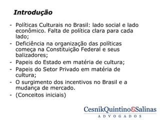 Introdução
- Políticas Culturais no Brasil: lado social e lado
  econômico. Falta de política clara para cada
  lado;
- Deficiência na organização das políticas
  começa na Constituição Federal e seus
  balizadores;
- Papeis do Estado em matéria de cultura;
- Papeis do Setor Privado em matéria de
  cultura;
- O surgimento dos incentivos no Brasil e a
  mudança de mercado.
- (Conceitos iniciais)
 