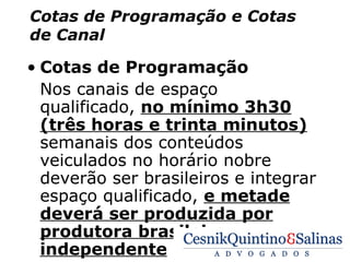 Cotas de Programação e Cotas
de Canal

• Cotas de Programação
  Nos canais de espaço
  qualificado, no mínimo 3h30
  (três horas e trinta minutos)
  semanais dos conteúdos
  veiculados no horário nobre
  deverão ser brasileiros e integrar
  espaço qualificado, e metade
  deverá ser produzida por
  produtora brasileira
  independente
 