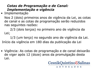 Cotas de Programação e de Canal:
     Implementação e vigência
• Implementação
   Nos 2 (dois) primeiros anos de vigência da Lei, as cotas
   de canal e as cotas de programação serão reduzidos
   nas seguintes razões:
       2/3 (dois terços) no primeiro ano de vigência da
   Lei;
       1/3 (um terço) no segundo ano de vigência da Lei.
 Início da vigência em 180 dias da publicação da Lei

• Vigência: As cotas de programação e de canal deixarão
  de viger após 12 (doze) anos da promulgação desta
  Lei.
 