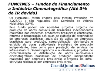 FUNCINES – Fundos de Financiamento
a Indústria Cinematográfica (Até 3%
do IR devido)
Os FUNCINES foram criados pela Medida Provisória nº
2.228/01 e são regulados pela Comissão de Valores
Mobiliários (CVM).
Pelo fundo podem ser apoiados projetos projetos de
produção de obras audiovisuais brasileiras independentes
realizadas por empresas produtoras brasileiras; construção,
reforma e recuperação das salas de exibição de propriedade
de empresas brasileiras; aquisição de ações de empresas
brasileiras para produção, comercialização, distribuição e
exibição de obras audiovisuais brasileiras de produção
independente, bem como para prestação de serviços de
infra-estrutura cinematográficos e audiovisuais; projetos de
comercialização e distribuição de obras audiovisuais
cinematográficas brasileiras de produção independente
realizados por empresas brasileiras; e projetos de infra-
estrutura realizados por empresas brasileiras.
 