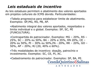 Leis estaduais de incentivo
As leis estaduais permitem o abatimento dos valores aportados
em projetos culturais do ICMS devido. Particularidades:
   •Tabela progressiva para estabelecer limite de abatimento.
   Exemplos: SP,MG, RS, PB, AP.
   •Abatimento integral dos valores aportados, respeitados o
   limite individual e o global. Exemplos: SP, SC, PE
   (FUNCULTURA).
   •Contrapartida do patrocinador. Exemplos: MG – 20%, RS –
   25%, SC – 20% ou 50%, BA – 20% a 35%, RN 20%, CE –
   20% ou 50%, PI – 30% ou 50%,PA - 20%, RR – 20%, GO –
   50%, AP – 20%; RJ (20, 40% e 60%).
   •Três modalidades de incentivo: doação, patrocínio e
   investimento. Exemplos: SC, CE, PI, AC.
   •Cadastramento do patrocinador. Exemplos: SP, BA, PE.
 