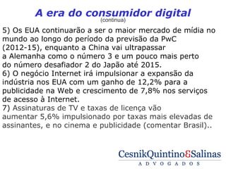 A era do consumidor digital
                          (continua)
5) Os EUA continuarão a ser o maior mercado de mídia no
mundo ao longo do período da previsão da PwC
(2012-15), enquanto a China vai ultrapassar
a Alemanha como o número 3 e um pouco mais perto
do número desafiador 2 do Japão até 2015.
6) O negócio Internet irá impulsionar a expansão da
indústria nos EUA com um ganho de 12,2% para a
publicidade na Web e crescimento de 7,8% nos serviços
de acesso à Internet.
7) Assinaturas de TV e taxas de licença vão
aumentar 5,6% impulsionado por taxas mais elevadas de
assinantes, e no cinema e publicidade (comentar Brasil)..
 
