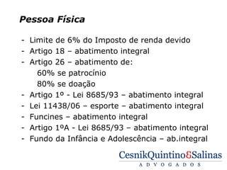 Pessoa Física

- Limite de 6% do Imposto de renda devido
- Artigo 18 – abatimento integral
- Artigo 26 – abatimento de:
    60% se patrocínio
    80% se doação
- Artigo 1º - Lei 8685/93 – abatimento integral
- Lei 11438/06 – esporte – abatimento integral
- Funcines – abatimento integral
- Artigo 1ºA - Lei 8685/93 – abatimento integral
- Fundo da Infância e Adolescência – ab.integral
 
