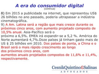 A era do consumidor digital
                         (continua)
8) Em 2015 a publicidade na internet, que representou US$
26 bilhões no ano passado, poderia ultrapassar a indústria
cinematográfica.
9) A Am. Latina será a região que mais cresce durante os
próximos cinco anos, com aumento projetado composto de
10,5% anual. Asia-Pacífico será o
próximo a 6,5%. EMEA irá expandir-se a 5,2 %. América do
Norte aumentará 4,7%.Doze países já tinham gasto mais de
US $ 25 bilhões em 2010. Dos países de ponta, a China e o
Brasil será o mais rápido crescimento ao longo
dos próximos cinco anos, com
aumentos anuais projetados compostos de 11,6% e 11,4%,
respectivamente.
 