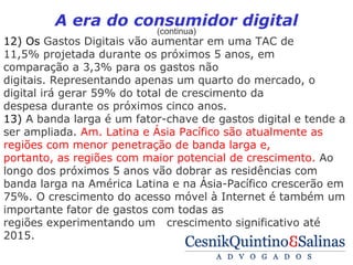 A era do consumidor digital
                           (continua)
12) Os Gastos Digitais vão aumentar em uma TAC de
11,5% projetada durante os próximos 5 anos, em
comparação a 3,3% para os gastos não
digitais. Representando apenas um quarto do mercado, o
digital irá gerar 59% do total de crescimento da
despesa durante os próximos cinco anos.
13) A banda larga é um fator-chave de gastos digital e tende a
ser ampliada. Am. Latina e Ásia Pacífico são atualmente as
regiões com menor penetração de banda larga e,
portanto, as regiões com maior potencial de crescimento. Ao
longo dos próximos 5 anos vão dobrar as residências com
banda larga na América Latina e na Ásia-Pacífico crescerão em
75%. O crescimento do acesso móvel à Internet é também um
importante fator de gastos com todas as
regiões experimentando um crescimento significativo até
2015.
 