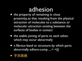 adhesion
• the property of remaining in close
proximity, as that resulting from the physical
attraction of molecules to a substance or
molecular attraction existing between the
surfaces of bodies in contact
• the stable joining of parts to each other,
which may occur abnormally
• a ﬁbrous band or structure by which parts
abnormally adhere-comp ....= =|||
• 字多跳過
 