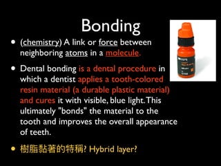 Bonding
• (chemistry) A link or force between
neighboring atoms in a molecule.
• Dental bonding is a dental procedure in
which a dentist applies a tooth-colored
resin material (a durable plastic material)
and cures it with visible, blue light.This
ultimately "bonds" the material to the
tooth and improves the overall appearance
of teeth.
• 樹脂黏著的特稱? Hybrid layer?
 