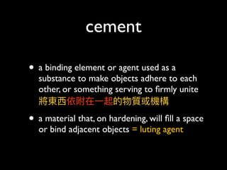 cement
• a binding element or agent used as a
substance to make objects adhere to each
other, or something serving to ﬁrmly unite 
將東⻄西依附在⼀一起的物質或機構
• a material that, on hardening, will ﬁll a space
or bind adjacent objects = luting agent
 