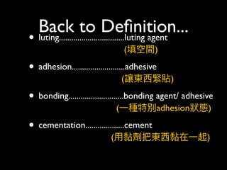 Back to Deﬁnition...
• luting................................luting agent 
(填空間)
• adhesion..........................adhesive  
(讓東⻄西緊貼)
• bonding...........................bonding agent/ adhesive 
(⼀一種特別adhesion狀狀態)
• cementation...................cement 
(⽤用黏劑把東⻄西黏在⼀一起) 
 