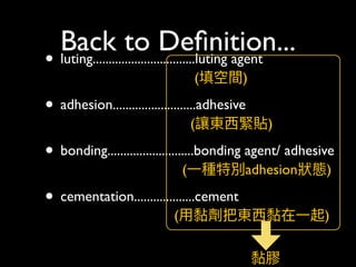 Back to Deﬁnition...
• luting................................luting agent 
(填空間)
• adhesion..........................adhesive  
(讓東⻄西緊貼)
• bonding...........................bonding agent/ adhesive 
(⼀一種特別adhesion狀狀態)
• cementation...................cement 
(⽤用黏劑把東⻄西黏在⼀一起) 
黏膠
 