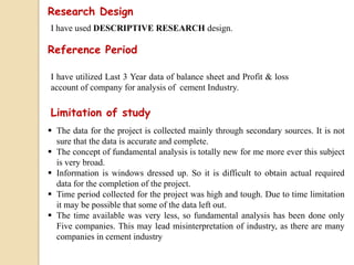 Research Design
I have used DESCRIPTIVE RESEARCH design.
Reference Period
Limitation of study
I have utilized Last 3 Year data of balance sheet and Profit & loss
account of company for analysis of cement Industry.
 The data for the project is collected mainly through secondary sources. It is not
sure that the data is accurate and complete.
 The concept of fundamental analysis is totally new for me more ever this subject
is very broad.
 Information is windows dressed up. So it is difficult to obtain actual required
data for the completion of the project.
 Time period collected for the project was high and tough. Due to time limitation
it may be possible that some of the data left out.
 The time available was very less, so fundamental analysis has been done only
Five companies. This may lead misinterpretation of industry, as there are many
companies in cement industry
 