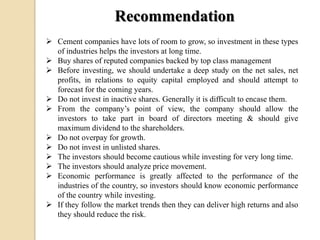 Recommendation
 Cement companies have lots of room to grow, so investment in these types
of industries helps the investors at long time.
 Buy shares of reputed companies backed by top class management
 Before investing, we should undertake a deep study on the net sales, net
profits, in relations to equity capital employed and should attempt to
forecast for the coming years.
 Do not invest in inactive shares. Generally it is difficult to encase them.
 From the company’s point of view, the company should allow the
investors to take part in board of directors meeting & should give
maximum dividend to the shareholders.
 Do not overpay for growth.
 Do not invest in unlisted shares.
 The investors should become cautious while investing for very long time.
 The investors should analyze price movement.
 Economic performance is greatly affected to the performance of the
industries of the country, so investors should know economic performance
of the country while investing.
 If they follow the market trends then they can deliver high returns and also
they should reduce the risk.
 