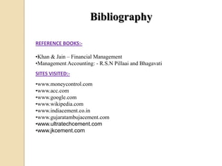 Bibliography
REFERENCE BOOKS:-
•Khan & Jain – Financial Management
•Management Accounting: - R.S.N Pillaai and Bhagavati
SITES VISITED:-
•www.moneycontrol.com
•www.acc.com
•www.google.com
•www.wikipedia.com
•www.indiacement.co.in
•www.gujaratambujacement.com
•www.ultratechcement.com
•www.jkcement.com
 
