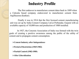 Industry Profile
The first endeavor to manufacture cement dates back to 1889 when
a Calcutta based company endeavored to manufacture cement from
Argillaceous (kankar).
Finally it was in 1914 that the first licensed cement manufacturing
unit was set up by India Cement Company Ltd at Porbandar, Gujarat with an
available capacity of 10,000 tons and production of 1000 installed.
In 1927, the Concrete Association of India was formed with the twin
goals of creating a positive awareness among the public of the utility of
cement and to propagate cement consumption.
Cement Industry after Independence
Period of Restriction (1969-1982)
Partial Control (1982-1989)
After Liberalization
 