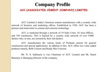 Company Profile
ACC Limited is India’s foremost cement manufacturer with a country wide
network of factories and marketing offices. Established in 1936, ACC has been a
pioneer and trend-setter in cement and concrete technology.
ACC is marketed through a network of 19 Sales Units, 54 Area Offices,
and 194 warehouses. This is backed by a country wide network of over 9,000
dealers who, in turn, are assisted by their sub-dealers.
ACC manufactures the various kinds of Portland cement for general
construction and special applications. In addition to this, ACC offers two value added
products namely, Bulk Cement and Ready Mix Concrete
Mr. N. S. Sekhsaria is vice Chairman of ACC Limited and Mr. Sumit
Banerjee is Managing Director of the company.
ACC (ASSOCIATED CEMENT COMPANY) LIMITED
 