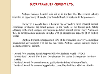 GUJRATAMBUJA CEMENT LTD.
Ambuja Cements Limited was set up in the late 80s. The cement industry
presented an opportunity of steady growth and ethical competition to the promoters.
However, a decade later, it became one of world’s most efficient cement
companies producing the finest cement in the world at the lowest cost. While
adhering to the most stringent international pollution-control norms Today, Ambuja is
the 3 rd largest cement company in India, with an annual plant capacity of 16 million
tonnes
Ambuja Cement exports almost 17% of its production in a very competitive
international environment. For the last ten years, Ambuja Cement remains India’s
highest exporter of cement.
• Award for Corporate Social Responsibility by Business World – FICCI
• International Award For Rural Development by Asian Management Institute
(AIM)
• National Award for commitment to quality by the Prime Minister of India.
• National Award for outstanding pollution control by the Prime Minister of India.
 