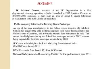 JK CEMENT
JK Lakshmi Cement, member of the JK Organisation is a blue
chip cement company operating in India. Launched in 1982, Lakshmi Cement, an
ISO9001:2000 company, is built over an area of about 8 square kilometers
at Jakaypuram the Sirohi District of Rajasthan.
Public company listed on the Bombay Stock Exchange
JK Cement shines bright at the Rural Marketing Association of India
(RMAI) Flame Awards 2013
MTM Corporate Star Award 2013 for JK Cement
National Safety Award – Runners Up Position for the performance year 2011
As one of the large manufacturers in the Indian cement industry, JK Lakshmi
Cement has acquired the ultra modern equipment from Fuller International of the
United States of America, and electronic packers from Ventomatic in Italy. The
annual installed plant capacity was 3.4 million tonnes per annum in 2007, but was
being expanded to 5 million tonnes per annum during 2008
 