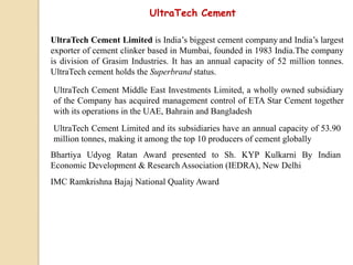 UltraTech Cement
UltraTech Cement Limited is India’s biggest cement company and India’s largest
exporter of cement clinker based in Mumbai, founded in 1983 India.The company
is division of Grasim Industries. It has an annual capacity of 52 million tonnes.
UltraTech cement holds the Superbrand status.
UltraTech Cement Middle East Investments Limited, a wholly owned subsidiary
of the Company has acquired management control of ETA Star Cement together
with its operations in the UAE, Bahrain and Bangladesh
UltraTech Cement Limited and its subsidiaries have an annual capacity of 53.90
million tonnes, making it among the top 10 producers of cement globally
Bhartiya Udyog Ratan Award presented to Sh. KYP Kulkarni By Indian
Economic Development & Research Association (IEDRA), New Delhi
IMC Ramkrishna Bajaj National Quality Award
 