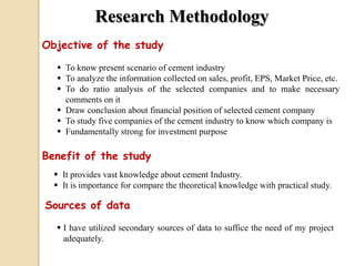 Research Methodology
Objective of the study
 To know present scenario of cement industry
 To analyze the information collected on sales, profit, EPS, Market Price, etc.
 To do ratio analysis of the selected companies and to make necessary
comments on it
 Draw conclusion about financial position of selected cement company
 To study five companies of the cement industry to know which company is
 Fundamentally strong for investment purpose
Benefit of the study
 It provides vast knowledge about cement Industry.
 It is importance for compare the theoretical knowledge with practical study.
Sources of data
 I have utilized secondary sources of data to suffice the need of my project
adequately.
 