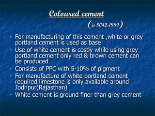 Coloured cement
                           (is 8042-1989)
   For manufacturing of this cement ,white or grey
    portland cement is used as base
   Use of white cement is costly while using grey
    portland cement only red & brown cement can
    be produced
   Consists of PPC with 5-10% of pigment
   For manufacture of white portland cement
    required limestone is only available around
    Jodhpur(Rajasthan)
   White cement is ground finer than grey cement
 