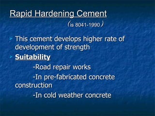 Rapid Hardening Cement
             (is 8041-1990)
   This cement develops higher rate of
    development of strength
   Suitability
          -Road repair works
          -In pre-fabricated concrete
    construction
          -In cold weather concrete
 