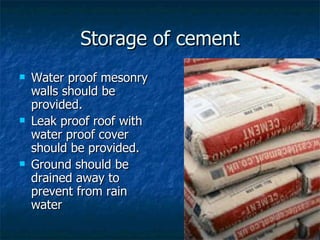 Storage of cement
   Water proof mesonry
    walls should be
    provided.
   Leak proof roof with
    water proof cover
    should be provided.
   Ground should be
    drained away to
    prevent from rain
    water
 